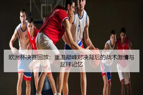 欧洲杯决赛回放：重温巅峰对决背后的战术激情与足球记忆