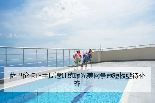 萨巴伦卡正手提速训练曝光美网争冠短板亟待补齐