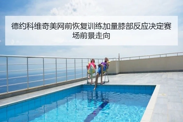 德约科维奇美网前恢复训练加量膝部反应决定赛场前景走向