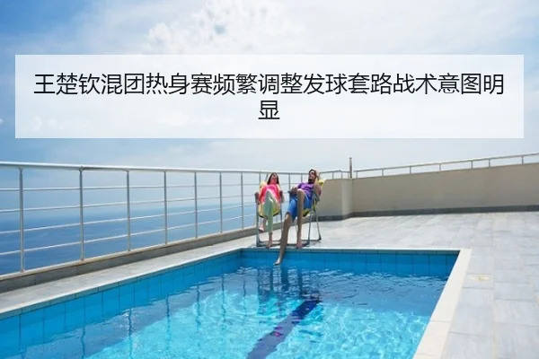 王楚钦混团热身赛频繁调整发球套路战术意图明显