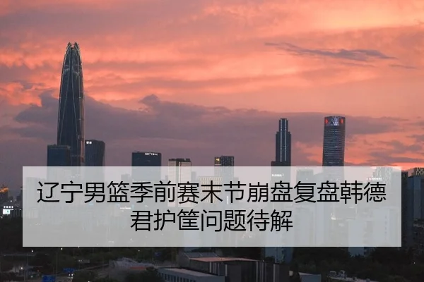 辽宁男篮季前赛末节崩盘复盘韩德君护筐问题待解